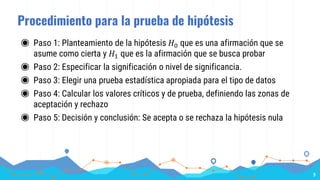 Procedimiento para la prueba de hipótesis
◉ Paso 1: Planteamiento de la hipótesis 𝐻0 que es una afirmación que se
asume como cierta y 𝐻1 que es la afirmación que se busca probar
◉ Paso 2: Especificar la significación o nivel de significancia.
◉ Paso 3: Elegir una prueba estadística apropiada para el tipo de datos
◉ Paso 4: Calcular los valores críticos y de prueba, definiendo las zonas de
aceptación y rechazo
◉ Paso 5: Decisión y conclusión: Se acepta o se rechaza la hipótesis nula
9
 