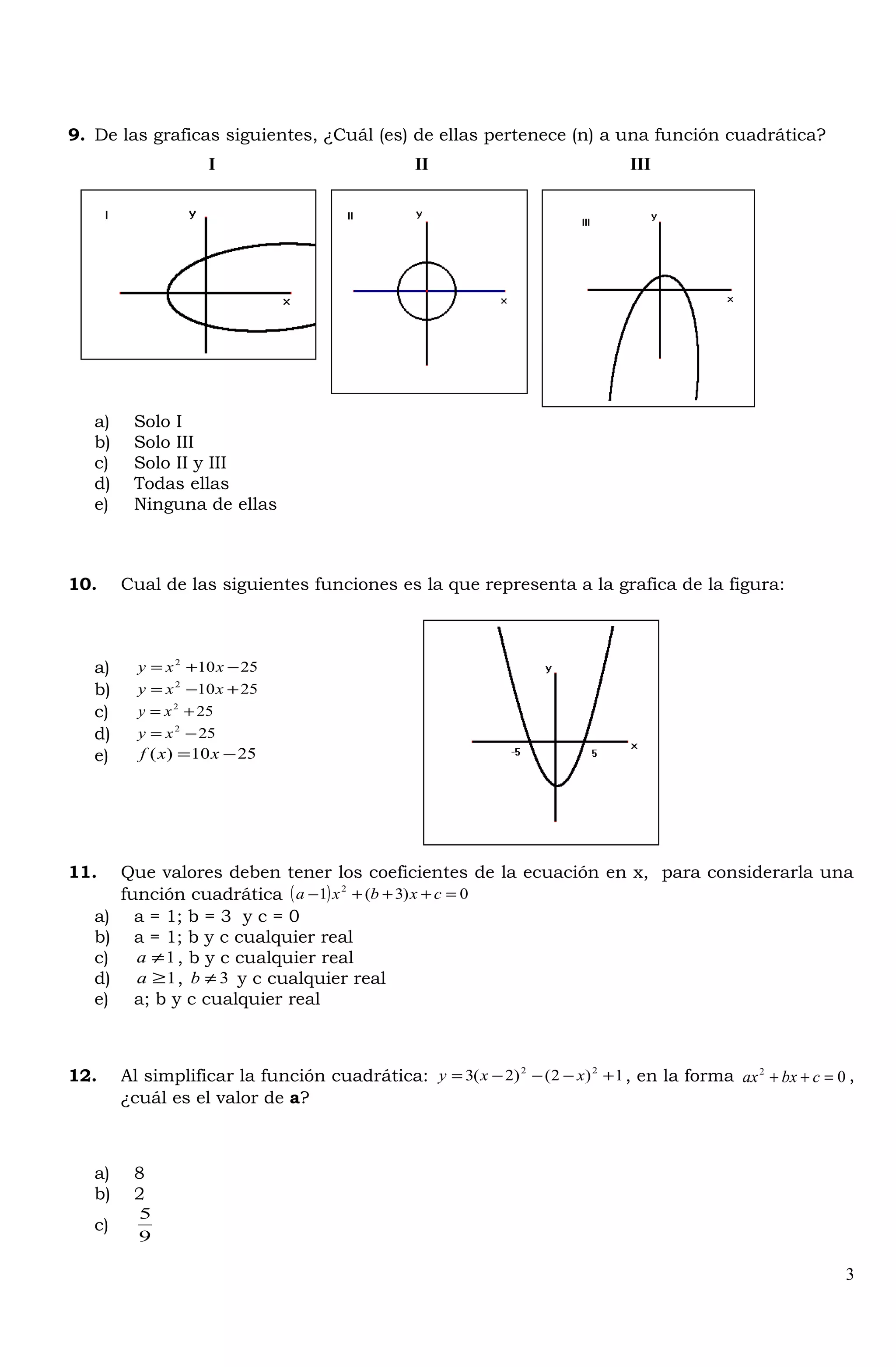 9. De las graficas siguientes, ¿Cuál (es) de ellas pertenece (n) a una función cuadrática?
a) Solo I
b) Solo III
c) Solo II y III
d) Todas ellas
e) Ninguna de ellas
10. Cual de las siguientes funciones es la que representa a la grafica de la figura:
a) 25102
−+= xxy
b) 25102
+−= xxy
c) 252
+= xy
d) 252
−= xy
e) 2510)( −= xxf
11. Que valores deben tener los coeficientes de la ecuación en x, para considerarla una
función cuadrática ( ) 0)3(1 2
=+++− cxbxa
a) a = 1; b = 3 y c = 0
b) a = 1; b y c cualquier real
c) 1≠a , b y c cualquier real
d) 1≥a , 3≠b y c cualquier real
e) a; b y c cualquier real
12. Al simplificar la función cuadrática: 1)2()2(3 22
+−−−= xxy , en la forma 02
=++ cbxax ,
¿cuál es el valor de a?
a) 8
b) 2
c)
9
5
3
I II III
 