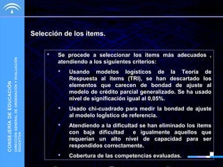 DIRECCIÓN GENERAL DE ORDENACIÓN Y EVALUACIÓN
EDUCATIVA

CONSEJERÍA DE EDUCACIÓN

Selección de los ítems.


Se procede a seleccionar los items más adecuados ,
atendiendo a los siguientes criterios:


Usando modelos logísticos de la Teoría de
Respuesta al items (TRI), se han descartado los
elementos que carecen de bondad de ajuste al
modelo de crédito parcial generalizado. Se ha usado
nivel de significación igual al 0,05%.



Usado chi-cuadrado para medir la bondad de ajuste
al modelo logÍstico de referencia.



Atendiendo a la dificultad se han eliminado los ítems
con baja dificultad
e igualmente aquellos que
requerían un alto nivel de capacidad para ser
respondidos correctamente.



Cobertura de las competencias evaluadas.

 