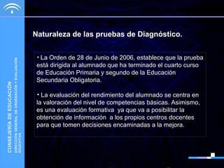 DIRECCIÓN GENERAL DE ORDENACIÓN Y EVALUACIÓN
EDUCATIVA

CONSEJERÍA DE EDUCACIÓN

Naturaleza de las pruebas de Diagnóstico.
• La Orden de 28 de Junio de 2006, establece que la prueba

está dirigida al alumnado que ha terminado el cuarto curso
de Educación Primaria y segundo de la Educación
Secundaria Obligatoria.
• La evaluación del rendimiento del alumnado se centra en
la valoración del nivel de competencias básicas. Asimismo,
es una evaluación formativa ya que va a posibilitar la
obtención de información a los propios centros docentes
para que tomen decisiones encaminadas a la mejora.

 