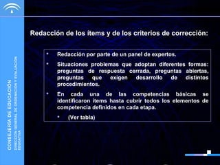 DIRECCIÓN GENERAL DE ORDENACIÓN Y EVALUACIÓN
EDUCATIVA

CONSEJERÍA DE EDUCACIÓN

Redacción de los ítems y de los criterios de corrección:


Redacción por parte de un panel de expertos.



Situaciones problemas que adoptan diferentes formas:
preguntas de respuesta cerrada, preguntas abiertas,
preguntas
que
exigen
desarrollo
de
distintos
procedimientos.



En cada una de las competencias básicas se
identificaron ítems hasta cubrir todos los elementos de
competencia definidos en cada etapa.


(Ver tabla)

 