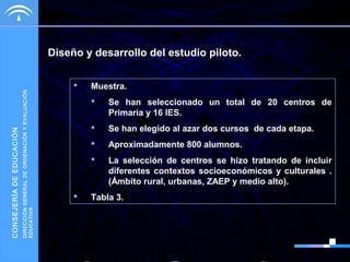 DIRECCIÓN GENERAL DE ORDENACIÓN Y EVALUACIÓN
EDUCATIVA

CONSEJERÍA DE EDUCACIÓN

Diseño y desarrollo del estudio piloto.


Muestra.



Se han elegido al azar dos cursos de cada etapa.



Aproximadamente 800 alumnos.





Se han seleccionado un total de 20 centros de
Primaria y 16 IES.

La selección de centros se hizo tratando de incluir
diferentes contextos socioeconómicos y culturales .
(Ámbito rural, urbanas, ZAEP y medio alto).

Tabla 3.

 