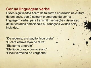Cor na linguagem verbal
Esses significados ficam de tal forma enraizado na cultura
de um povo, que é comum o emprego da cor na
linguagem verbal para transmitir sensações visuais ao
definir estados emocionais ou situações vividas pelo
indivíduo.


“De repente, a situação ficou preta”
“O cara estava roxo de raiva”
“Ela sorriu amarelo”
“Ele ficou branco com o susto”
“Ficou vermelha de vergonha”
 