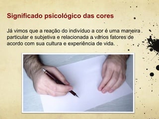 Significado psicológico das cores

Já vimos que a reação do indivíduo a cor é uma maneira
particular e subjetiva e relacionada a vários fatores de
acordo com sua cultura e experiência de vida.
 