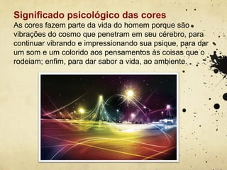 Significado psicológico das cores
As cores fazem parte da vida do homem porque são
vibrações do cosmo que penetram em seu cérebro, para
continuar vibrando e impressionando sua psique, para dar
um som e um colorido aos pensamentos às coisas que o
rodeiam; enfim, para dar sabor a vida, ao ambiente.
 