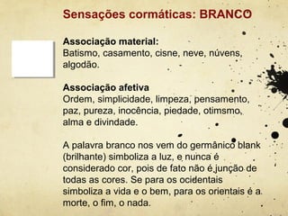 Sensações cormáticas: BRANCO

Associação material:
Batismo, casamento, cisne, neve, núvens,
algodão.

Associação afetiva
Ordem, simplicidade, limpeza, pensamento,
paz, pureza, inocência, piedade, otimsmo,
alma e divindade.

A palavra branco nos vem do germânico blank
(brilhante) simboliza a luz, e nunca é
considerado cor, pois de fato não é junção de
todas as cores. Se para os ocidentais
simboliza a vida e o bem, para os orientais é a
morte, o fim, o nada.
 