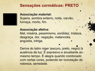 Sensações cormáticas: PRETO

Associação material:
Sujeira, sombra enterro, noite, carvão,
fumaça, morto, fim.

Associação afetiva
Mal, miséria, pessimismo, sordidez, tristeza,
desgraça, dor, negação, melancolia,
angústia, intriga.

Deriva do latim niger (escuro, preto, negro) a
ausência de luz. É expresivo e anustiante ao
mesmo tempo. É alegre quando combinado
com certas cores, podendo ter conotação de
nobreza, seriedade.
 