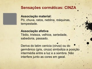 Sensações cormáticas: CINZA

Associação material:
Pó, chuva, ratos, neblina, máquinas,
tempestade.

Associação afetiva
Tédio, tristeza, velhice, seriedade,
sabedoria, passado.

Deriva do latim cenicia (cinza) ou do
germânico (gris, cinza) simboliza a posição
intermédia entre a luz e a sombra. Não
interfere junto as cores em geral.
 