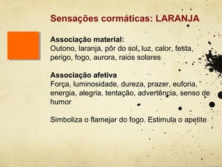 Sensações cormáticas: LARANJA

Associação material:
Outono, laranja, pôr do sol, luz, calor, festa,
perigo, fogo, aurora, raios solares

Associação afetiva
Força, luminosidade, dureza, prazer, euforia,
energia, alegria, tentação, advertência, senso de
humor

Simboliza o flamejar do fogo. Estimula o apetite
 