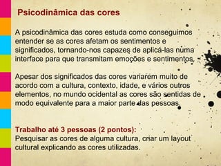 Psicodinâmica das cores

A psicodinâmica das cores estuda como conseguimos
entender se as cores afetam os sentimentos e
significados, tornando-nos capazes de aplicá-las numa
interface para que transmitam emoções e sentimentos.

Apesar dos significados das cores variarem muito de
acordo com a cultura, contexto, idade, e vários outros
elementos, no mundo ocidental as cores são sentidas de
modo equivalente para a maior parte das pessoas.


Trabalho até 3 pessoas (2 pontos):
Pesquisar as cores de alguma cultura, criar um layout
cultural explicando as cores utilizadas.
 