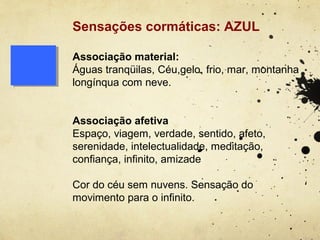 Sensações cormáticas: AZUL

Associação material:
Águas tranqüilas, Céu,gelo, frio, mar, montanha
longínqua com neve.


Associação afetiva
Espaço, viagem, verdade, sentido, afeto,
serenidade, intelectualidade, meditação,
confiança, infinito, amizade

Cor do céu sem nuvens. Sensação do
movimento para o infinito.
 