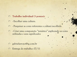 Trabalho individual (3 pontos):
- Escolher uma cultura.
- Pesquisar as cores referentes a cultura escolhida
- Criar uma composição ”temática” explicando as cores
utilizadas e seus significados


gabrielarroyo@ig.com.br
Entrega do trabalho: 07/11
 