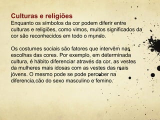 Culturas e religiões
Enquanto os símbolos da cor podem diferir entre
culturas e religiões, como vimos, muitos significados da
cor são reconhecidos em todo o mundo.

Os costumes sociais são fatores que intervêm nas
escolhas das cores. Por exemplo, em determinada
cultura, é hábito diferenciar através da cor, as vestes
da mulheres mais idosas com as vestes das mais
jóvens. O mesmo pode se pode perceber na
diferencia,cão do sexo masculino e femino.
 