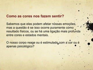 Como as cores nos fazem sentir?

Sabemos que elas podem afetar nossas emoções,
mas a questão é se isso ocorre puramente como
resultado físicos, ou se há uma ligação mais profunda
entre cores e estados mentais.

O nosso corpo reage ou é estimulado com a cor ou é
apenas psicológico?
 