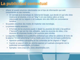 La publicidad contextual 
•ofrecer al usuario anuncios relacionados con el tipo de información que está consumiendo en ese momento. 
Un ejemplo es la tecnología de Adsense de Google, que decide en qué sitio debe mostrarse un anuncio, si en un “blog” o en una noticia sobre un tema relacionado con su negocio o en cualquier otro sitio WEB con concordancia temática 
•Se pueden encontrar dos modos de implantar esta tecnología. 
•La primera inserta anuncios. 
El formato de los anuncios puede ir desde los anuncios de texto o los gráficos (“banners”), que son los más utilizados, hasta los anuncios de vídeo, o los anuncios de empresas locales y los anuncios para móviles. 
•La segunda modalidad es la publicidad contextual que utiliza las palabras de texto de la página (“In-text advertising”) como medio para incluir los mensajes publicitarios. 
Aparecen palabras subrayadas en los contenidos de las páginas o “blogs”. 
Cuando se pasa el ratón por encima aparece un cuadrado emergente con la publicidad correspondiente y el enlace. 
Ejemplos: www.snap.com, www.vibrantmedia.com.  