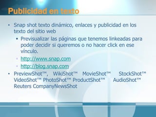 Publicidad en texto 
•Snap shot texto dinámico, enlaces y publicidad en los texto del sitio web 
Previsualizar las páginas que tenemos linkeadas para poder decidir si queremos o no hacer click en ese vínculo. 
http://www.snap.com 
http://blog.snap.com 
•PreviewShot™, WikiShot™ MovieShot™ StockShot™ VideoShot™ PhotoShot™ ProductShot™ AudioShot™ Reuters CompanyNewsShot 
 