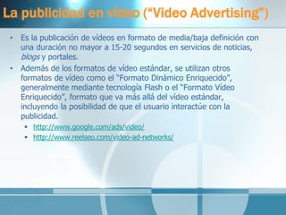 La publicidad en vídeo (“Video Advertising”) 
•Es la publicación de vídeos en formato de media/baja definición con una duración no mayor a 15-20 segundos en servicios de noticias, blogs y portales. 
•Además de los formatos de vídeo estándar, se utilizan otros formatos de vídeo como el “Formato Dinámico Enriquecido”, generalmente mediante tecnología Flash o el “Formato Vídeo Enriquecido”, formato que va más allá del vídeo estándar, incluyendo la posibilidad de que el usuario interactúe con la publicidad. 
http://www.google.com/ads/video/ 
http://www.reelseo.com/video-ad-networks/ 
 