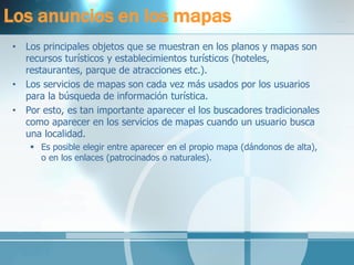 Los anuncios en los mapas 
•Los principales objetos que se muestran en los planos y mapas son recursos turísticos y establecimientos turísticos (hoteles, restaurantes, parque de atracciones etc.). 
•Los servicios de mapas son cada vez más usados por los usuarios para la búsqueda de información turística. 
•Por esto, es tan importante aparecer el los buscadores tradicionales como aparecer en los servicios de mapas cuando un usuario busca una localidad. 
Es posible elegir entre aparecer en el propio mapa (dándonos de alta), o en los enlaces (patrocinados o naturales).  