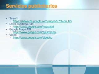 Servicios publicitarios 
•Search 
https://adwords.google.com/support/?hl=en_US 
•Local Business Ads 
http://www.google.com/local/add 
•Google Maps API 
http://www.google.com/apis/maps/ 
•Video 
http://www.google.com/videohp  