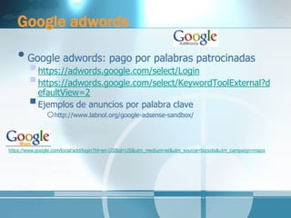 Google adwords 
•Google adwords: pago por palabras patrocinadas 
 https://adwords.google.com/select/Login 
 https://adwords.google.com/select/KeywordToolExternal?defaultView=2 
 Ejemplos de anuncios por palabra clave 
ohttp://www.labnol.org/google-adsense-sandbox/ 
https://www.google.com/local/add/login?hl=en-US&gl=US&utm_medium=et&utm_source=bizsols&utm_campaign=maps  