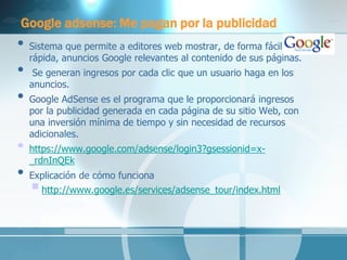 Google adsense: Me pagan por la publicidad 
•Sistema que permite a editores web mostrar, de forma fácil y rápida, anuncios Google relevantes al contenido de sus páginas. 
• Se generan ingresos por cada clic que un usuario haga en los anuncios. 
•Google AdSense es el programa que le proporcionará ingresos por la publicidad generada en cada página de su sitio Web, con una inversión mínima de tiempo y sin necesidad de recursos adicionales. 
•https://www.google.com/adsense/login3?gsessionid=x- _rdnInQEk 
•Explicación de cómo funciona 
 http://www.google.es/services/adsense_tour/index.html 
 