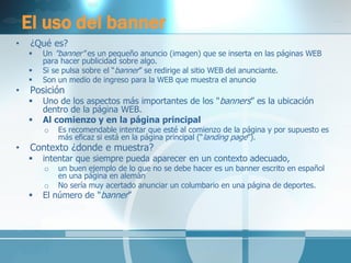 El uso del banner 
•¿Qué es? 
Un "banner" es un pequeño anuncio (imagen) que se inserta en las páginas WEB para hacer publicidad sobre algo. 
Si se pulsa sobre el “banner” se redirige al sitio WEB del anunciante. 
Son un medio de ingreso para la WEB que muestra el anuncio 
•Posición 
Uno de los aspectos más importantes de los "banners” es la ubicación dentro de la página WEB. 
Al comienzo y en la página principal 
oEs recomendable intentar que esté al comienzo de la página y por supuesto es más eficaz si está en la página principal (“landing page”). 
•Contexto ¿donde e muestra? 
intentar que siempre pueda aparecer en un contexto adecuado, 
oun buen ejemplo de lo que no se debe hacer es un banner escrito en español en una página en alemán 
oNo sería muy acertado anunciar un columbario en una página de deportes. 
El número de "banner”  