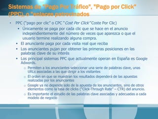 Sistemas de "Pago Por Tráfico", "Pago por Click" (PPC), o "enlaces patrocinados 
•PPC (“pago por clic” o CPC “Cost Per Click” Coste Por Clic) 
Únicamente se paga por cada clic que se hace en el anuncio independientemente del número de veces que aparezca o que el usuario termine realizando alguna compra. 
El anunciante paga por cada visita real que reciba 
Los anunciantes pujan por obtener las primeras posiciones en las palabras clave de su interés 
Los principal sistemas PPC que actualmente operan en España es Google Adwords. 
oPermiten a los anunciantes seleccionar una serie de palabras clave, unas URLs asociadas a las que dirigir a los visitantes 
oEl orden en que se muestran los resultados dependerá de las apuestas realizadas por los anunciantes 
oGoogle ya no depende solo de la apuesta de los anunciantes, sino de otros elementos como la tasa de clicks (“Click-Through Rate” – CTR) del anuncio. 
oEs importante el estudio de las palabras clave asociadas y adecuadas a cada modelo de negocio 
 