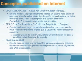 Conceptos publicidad en internet 
•CPL (“Cost Per Lead” - Coste Por Dirigir o Captar clientes). 
En este modelo, se paga únicamente cuando un usuario hace clic en el anuncio y además realiza algún tipo de acción como el registro de datos mediante formularios, la suscripción a tu boletín electrónico (“newsletter”) o cualquier otra acción que se estime. 
•CPA (“Cost Per Acquisition” - Coste por Adquisición o Compra). 
En este modelo se paga cuando el usuario realiza una compra en la WEB, lo que normalmente implica que el usuario ha hecho el recorrido completo: 
ovisualizar y hacer clic en el anuncio, rellenar un formulario con sus datos y por último realizar la compra del producto. 
•Pago fijo mensual. 
En este caso, se paga una cantidad fija para que un anuncio aparezca durante un determinado periodo de tiempo en una o varias páginas del sitio WEB seleccionado.  