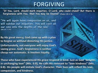 “If You, Lord, should mark iniquities, O Lord, who could stand? But there is
forgiveness with You, that You may be feared” (Psalm 130:3-4)
“He will again have compassion on us, and
will subdue our iniquities. You will cast all
our sins into the depths of the sea”
(Micah 7:19)
By His great mercy, God came up with a plan
to forgive us without distorting His justice.
Unfortunately, not everyone will enjoy God’s
saving grace. God’s forgiveness is neither
cheap nor automatic. It involves loyalty.
Those who have experienced His grace respond in kind. Just as God “delights
in unchanging love” (Mic. 6:8), He calls His remnant to “love kindness” (Mic.
6:8). His people will imitate God’s character. Their lives will reflect His love,
compassion, and kindness.
 
