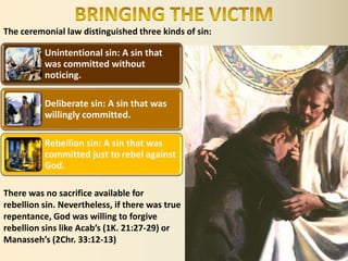 The ceremonial law distinguished three kinds of sin:
Unintentional sin: A sin that
was committed without
noticing.
Deliberate sin: A sin that was
willingly committed.
Rebellion sin: A sin that was
committed just to rebel against
God.
There was no sacrifice available for
rebellion sin. Nevertheless, if there was true
repentance, God was willing to forgive
rebellion sins like Acab’s (1K. 21:27-29) or
Manasseh’s (2Chr. 33:12-13)
 