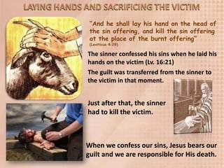 “And he shall lay his hand on the head of
the sin offering, and kill the sin offering
at the place of the burnt offering”
(Leviticus 4:29)
The sinner confessed his sins when he laid his
hands on the victim (Lv. 16:21)
The guilt was transferred from the sinner to
the victim in that moment.
Just after that, the sinner
had to kill the victim.
When we confess our sins, Jesus bears our
guilt and we are responsible for His death.
 