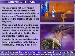 The sinner could not carry his guilt
before God. He transferred it to the
victim and it was then transferred from
it to the priest. The priest carried the
guilt before the presence of God (in the
Holy Place)
When the priest didn’t bring the blood
in (as we studied before), he had to eat
the meat of the victim. He then carried
the sin within him into the Holy Place
and presented it before God.
Jesus died for our sins and also carries
them. He brings them to the Father in
the Heavenly Sanctuary in our place.
“All we like sheep have gone astray; we have turned, every one, to his
own way; and the Lord has laid on Him the iniquity of us all” (Isaiah 53:6)
 