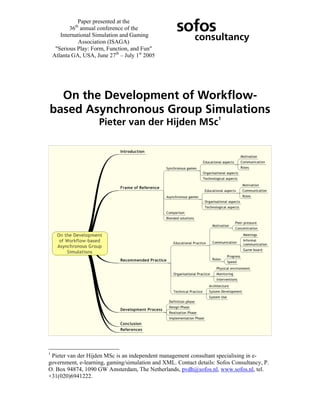 Paper presented at the
           36th annual conference of the           sofos
       International Simulation and Gaming
               Association (ISAGA)
                                                           consultancy
     "Serious Play: Form, Function, and Fun"
    Atlanta GA, USA, June 27th – July 1st 2005




  On the Development of Workflow-
based Asynchronous Group Simulations
                                                                    1
                       Pieter van der Hijden MSc




1
 Pieter van der Hijden MSc is an independent management consultant specialising in e-
government, e-learning, gaming/simulation and XML. Contact details: Sofos Consultancy, P.
O. Box 94874, 1090 GW Amsterdam, The Netherlands, pvdh@sofos.nl, www.sofos.nl, tel.
+31(020)6941222.
 