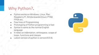 ● Python works on Windows, Linux, Mac,
Raspberry Pi, NVidia boards (linux), PYNQ
FPGA etc.
● Few lines of Programming
● Prototyping of Python programming is fast
● Syntax is same as like normal English
language
● It relies on Indentation, whitespace, scope of
loops, functions and classes
● Latest version of python is version3 (3.9).
Why Python?.
 