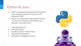 ● Python is a popular programming language. It
was created by Guido van Rossum, and
released in 1991.
● Python is a programming language that lets
you work more quickly and integrate your
systems more effectively.
1. Web development
2. Handle Big data
3. Handles complex Mathematics
4. Software development
5. Connects to database systems
Python & Uses.
 