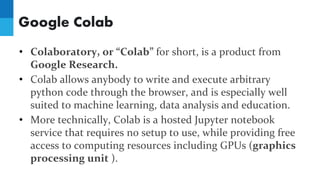 Google Colab
• Colaboratory, or “Colab” for short, is a product from
Google Research.
• Colab allows anybody to write and execute arbitrary
python code through the browser, and is especially well
suited to machine learning, data analysis and education.
• More technically, Colab is a hosted Jupyter notebook
service that requires no setup to use, while providing free
access to computing resources including GPUs (graphics
processing unit ).
 