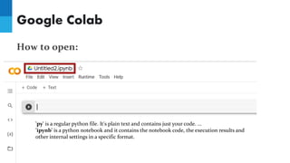 Google Colab
How to open:
'py' is a regular python file. It's plain text and contains just your code. ...
'ipynb' is a python notebook and it contains the notebook code, the execution results and
other internal settings in a specific format.
 