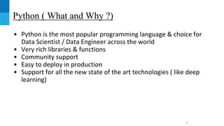 Python ( What and Why ?)
• Python is the most popular programming language & choice for
Data Scientist / Data Engineer across the world
• Very rich libraries & functions
• Community support
• Easy to deploy in production
• Support for all the new state of the art technologies ( like deep
learning)
3
 