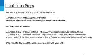 Installation Steps
Install using the instruction given in the below links -
1. Install Jupyter - http://jupyter.org/install
Preferred installation method is through Anaconda distribution.
Install Python 3.8 version.
2. Anaconda 5.2 For Linux Installer - https://www.anaconda.com/download/#linux
3. Anaconda 5.2 For macOS Installer - https://www.anaconda.com/download/#macos
4. Anaconda 5.2 For Windows Installer - https://www.anaconda.com/download/#windows
(You need to download the version compatible with your OS)
32
 