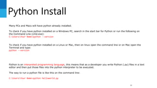 Python Install
33
Many PCs and Macs will have python already installed.
To check if you have python installed on a Windows PC, search in the start bar for Python or run the following on
the Command Line (cmd.exe):
C:UsersYour Name>python --version
To check if you have python installed on a Linux or Mac, then on linux open the command line or on Mac open the
Terminal and type:
python --version
Python is an interpreted programming language, this means that as a developer you write Python (.py) files in a text
editor and then put those files into the python interpreter to be executed.
The way to run a python file is like this on the command line:
C:UsersYour Name>python helloworld.py
 
