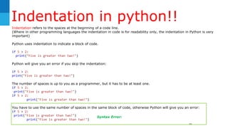 Indentation in python!!
40
Indentation refers to the spaces at the beginning of a code line.
(Where in other programming languages the indentation in code is for readability only, the indentation in Python is very
important)
Python uses indentation to indicate a block of code.
if 5 > 2:
print("Five is greater than two!")
Python will give you an error if you skip the indentation:
if 5 > 2:
print("Five is greater than two!")
The number of spaces is up to you as a programmer, but it has to be at least one.
if 5 > 2:
print("Five is greater than two!")
if 5 > 2:
print("Five is greater than two!")
You have to use the same number of spaces in the same block of code, otherwise Python will give you an error:
if 5 > 2:
print("Five is greater than two!")
print("Five is greater than two!")
Syntax Error:
 