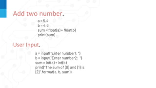 Add two number.
a = 5.4
b = 4.6
sum = float(a) + float(b)
print(sum)
User Input.
a = input(“Enter number1: “)
b = input(“Enter number2: “)
sum = int(a) + int(b)
print(“The sum of {0} and {1} is
{2}”.format(a, b, sum))
 