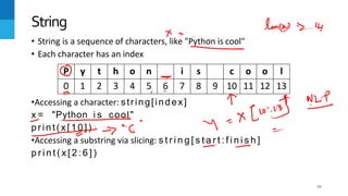 43
• String is a sequence of characters, like "Python is cool"
• Each character has an index
•Accessing a character: string[index]
x = "Python i s cool"
print(x[10])
•Accessing a substring via slicing: s t r i n g [ s t a r t : f i n i s h ]
p r i n t ( x [ 2 : 6 ] )
String
P y t h o n i s c o o l
0 1 2 3 4 5 6 7 8 9 10 11 12 13
 
