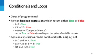 49
• Cores of programming!
• Rely on boolean expressions which return either True or False
• 1 < 2 : True
• 1.5 >= 2.5 : False
• answer == "Computer Science" :
can be True or False depending on the value of variable answer
• Boolean expressions can be combined with: and, or, not
• 1 < 2 and 3 < 4 : True
• 1.5 >= 2.5 or 2 == 2 : True
• not 1.5 >= 2.5 : True
ConditionalsandLoops
 