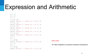 Expression and Arithmetic
63
a = 21
b = 10
c = 0
c = a + b
print ("Line 1 - Value of c is ", c)
c = a - b
print ("Line 2 - Value of c is ", c)
c = a * b
print ("Line 3 - Value of c is ", c)
c = a / b
print ("Line 4 - Value of c is ", c)
c = a % b
print ("Line 5 - Value of c is ", c)
a = 2
b = 3
c = a**b
print ("Line 6 - Value of c is ", c)
a = 10
b = 5
c = a//b
print ("Line 7 - Value of c is ", c)
ref: https://realpython.com/python-operators-expressions/
Extra notes
 