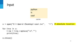 68
python
is
cool
Input
cool.txt
x = open( "C:  User s  Desktop  coo l . tx t " , " r " ) # absolute location
f o r l i n e i n x :
l i ne = l ine. r eplace("  n" , " " )
p r i n t ( l i n e )
x.close()
 