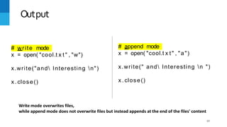 Output
# write mode
x = open( "cool.t x t " , "w")
x.write("and Interesting n")
x . close()
# append mode
69
x = open( "cool.t x t " , "a")
x.write(" and Interesting n ")
x . close()
Write mode overwrites files,
while append mode does not overwrite files but instead appends at the end of the files' content
 