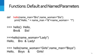 75
Functions:DefaultandNamedParameters
def hello(name_man="Bro",name_woman="Sis"):
print("Hello, " + name_man +"&"+name_woman+ "!")
>>> hello() Hello,
Bro& Sis!
>>>hello(name_woman="Lady")
Hello, Bro & Lady!
>>> hello(name_woman=“Girls",name_man="Boys")
Hello, Boys & Girls!
 