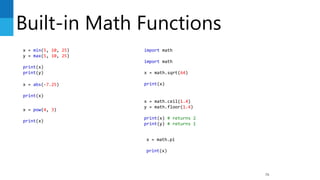 Built-in Math Functions
76
x = min(5, 10, 25)
y = max(5, 10, 25)
print(x)
print(y)
x = abs(-7.25)
print(x)
x = pow(4, 3)
print(x)
import math
import math
x = math.sqrt(64)
print(x)
x = math.ceil(1.4)
y = math.floor(1.4)
print(x) # returns 2
print(y) # returns 1
x = math.pi
print(x)
 