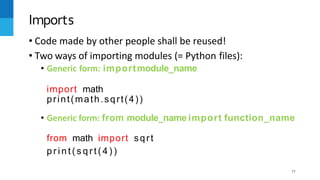 77
• Code made by other people shall be reused!
• Two ways of importing modules (= Python files):
• Generic form: importmodule_name
import math
print(math.sqrt(4))
• Generic form: from module_name import function_name
from math import sqrt
p r i n t ( s q r t ( 4 ) )
Imports
 